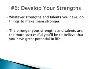  Whatever strengths and talents you have, do
things to make them stronger.
 The stronger your strengths and talents are,
the more successful you’ll be to believe that
you have great potential in life.
 