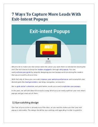 7 Ways To Capture More Leads With
Exit-Intent Popups
What to do to make sure that visitor takes the action you want them to take before leaving the
site? The last chance to keep the readers engaged is through exit popups. You can
easily achieve your goals by properly designing your exit popups and convincing the readers
that you are worthy of your time.
With the help of these you can easily improve your website performance and accomplish your
desired goals like lead generation, warnings, navigation, surveys etc.
But to grab visitor’s attention and yield better results you need to optimize your popups.
In this post, we will talk about the ways by using which you can easily optimize your exit-intent
popups and get most out of them.
1) Eye-catching design
One foot of your visitor is already out of the door, so you need to make sure that your exit
popup is noticeable. The design should be eye-catching and appealing in order to grab the
 
