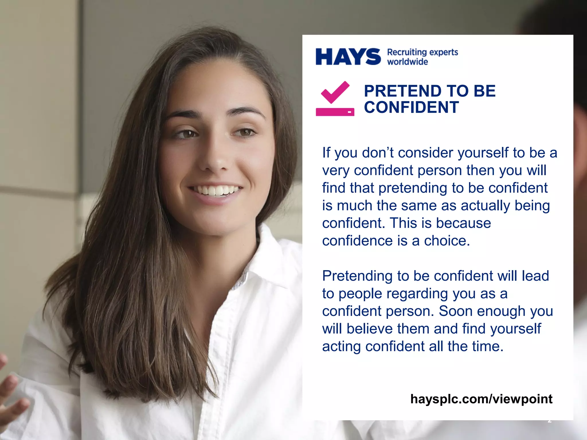 If you don’t consider yourself to be a
very confident person then you will
find that pretending to be confident
is much the same as actually being
confident. This is because
confidence is a choice.
Pretending to be confident will lead
to people regarding you as a
confident person. Soon enough you
will believe them and find yourself
acting confident all the time.
PRETEND TO BE
CONFIDENT
2
haysplc.com/viewpoint
 
