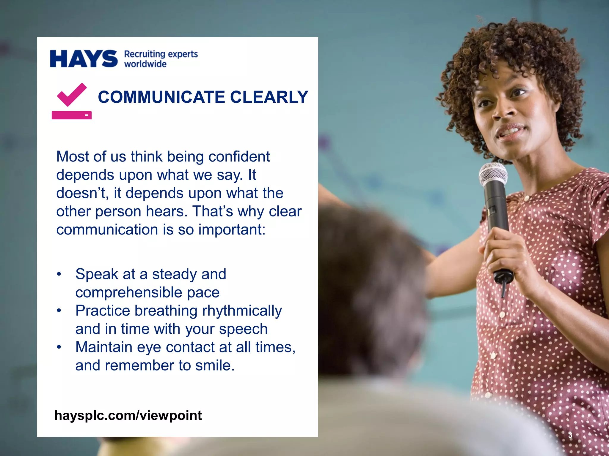 3
Most of us think being confident
depends upon what we say. It
doesn’t, it depends upon what the
other person hears. That’s why clear
communication is so important:
• Speak at a steady and
comprehensible pace
• Practice breathing rhythmically
and in time with your speech
• Maintain eye contact at all times,
and remember to smile.
COMMUNICATE CLEARLY
haysplc.com/viewpoint
 
