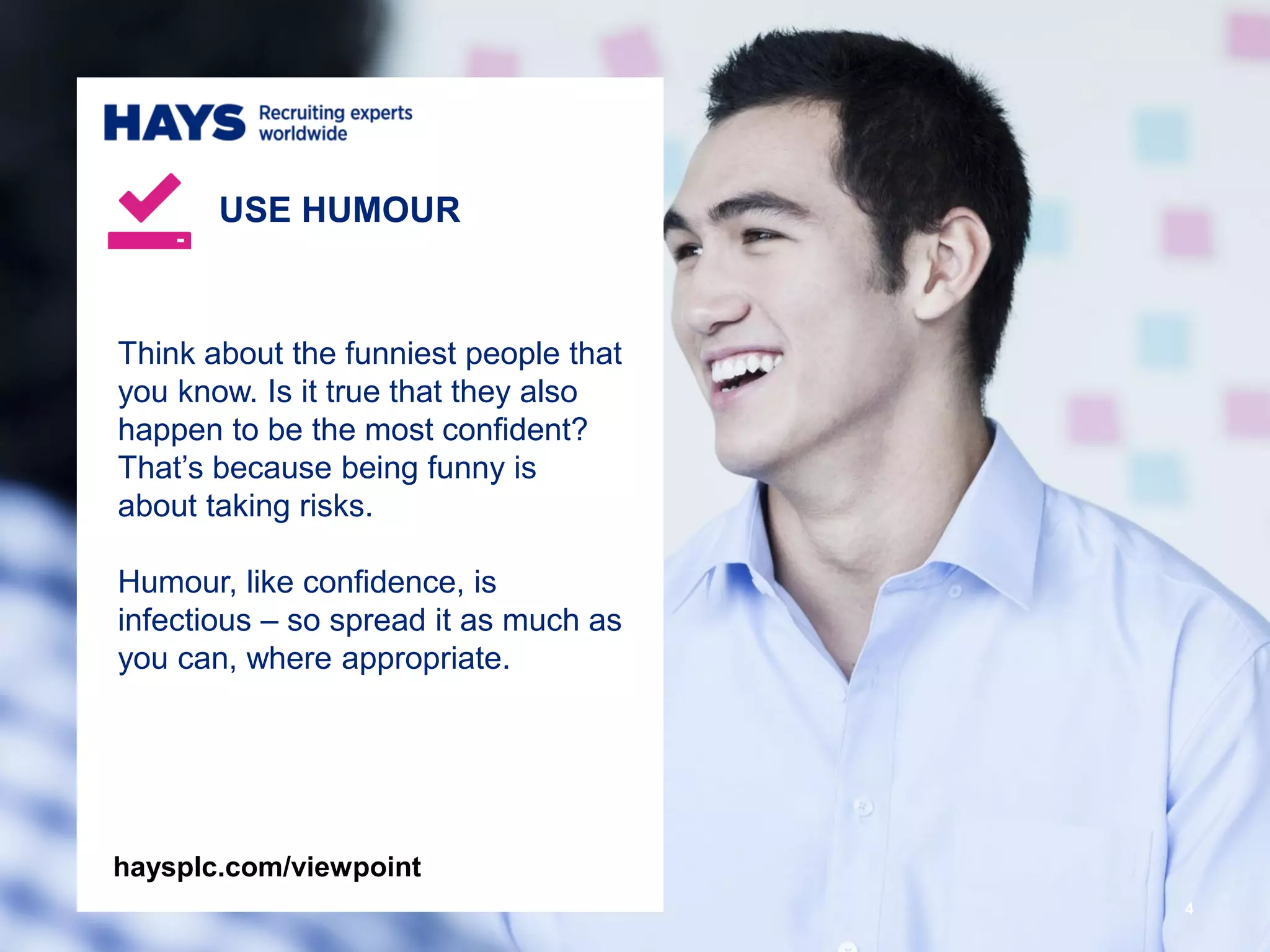 4
Think about the funniest people that
you know. Is it true that they also
happen to be the most confident?
That’s because being funny is
about taking risks.
Humour, like confidence, is
infectious – so spread it as much as
you can, where appropriate.
USE HUMOUR
haysplc.com/viewpoint
 