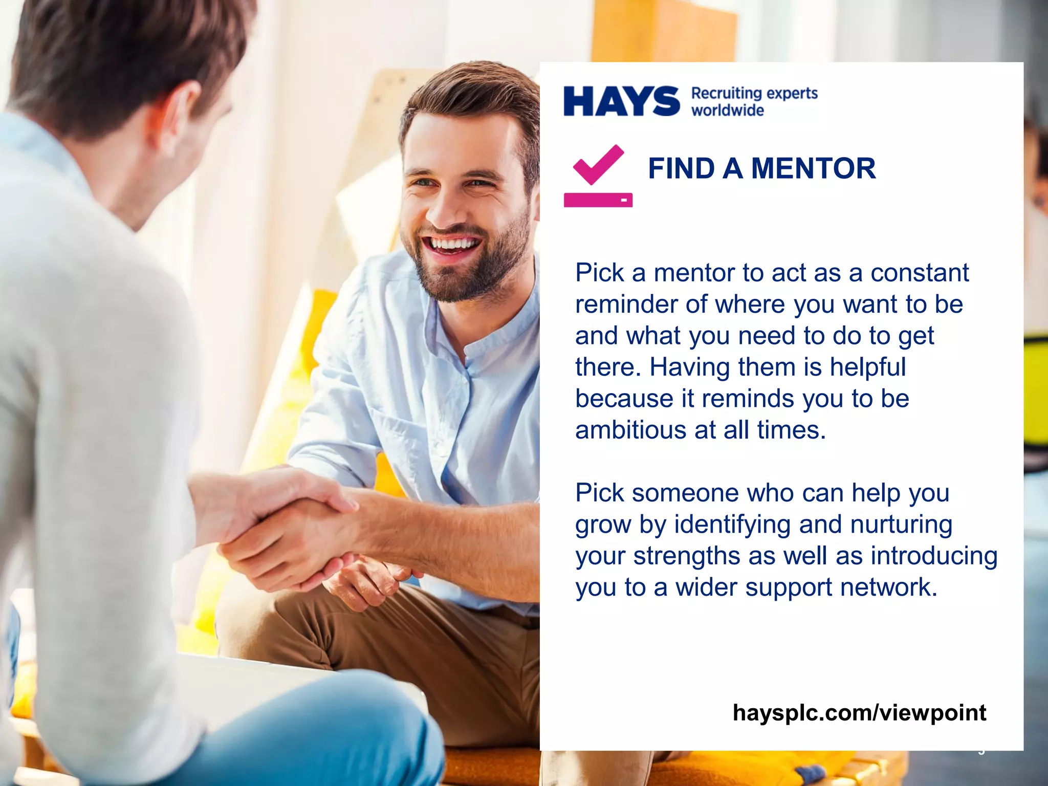 Pick a mentor to act as a constant
reminder of where you want to be
and what you need to do to get
there. Having them is helpful
because it reminds you to be
ambitious at all times.
Pick someone who can help you
grow by identifying and nurturing
your strengths as well as introducing
you to a wider support network.
FIND A MENTOR
5
haysplc.com/viewpoint
 