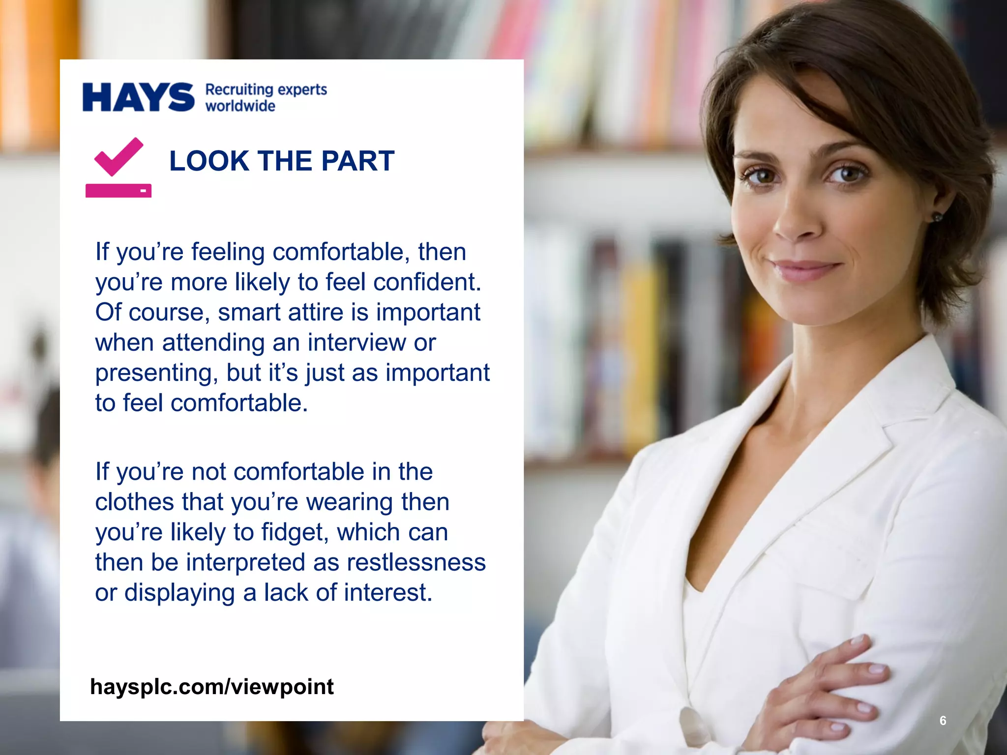 If you’re feeling comfortable, then
you’re more likely to feel confident.
Of course, smart attire is important
when attending an interview or
presenting, but it’s just as important
to feel comfortable.
If you’re not comfortable in the
clothes that you’re wearing then
you’re likely to fidget, which can
then be interpreted as restlessness
or displaying a lack of interest.
LOOK THE PART
6
haysplc.com/viewpoint
 