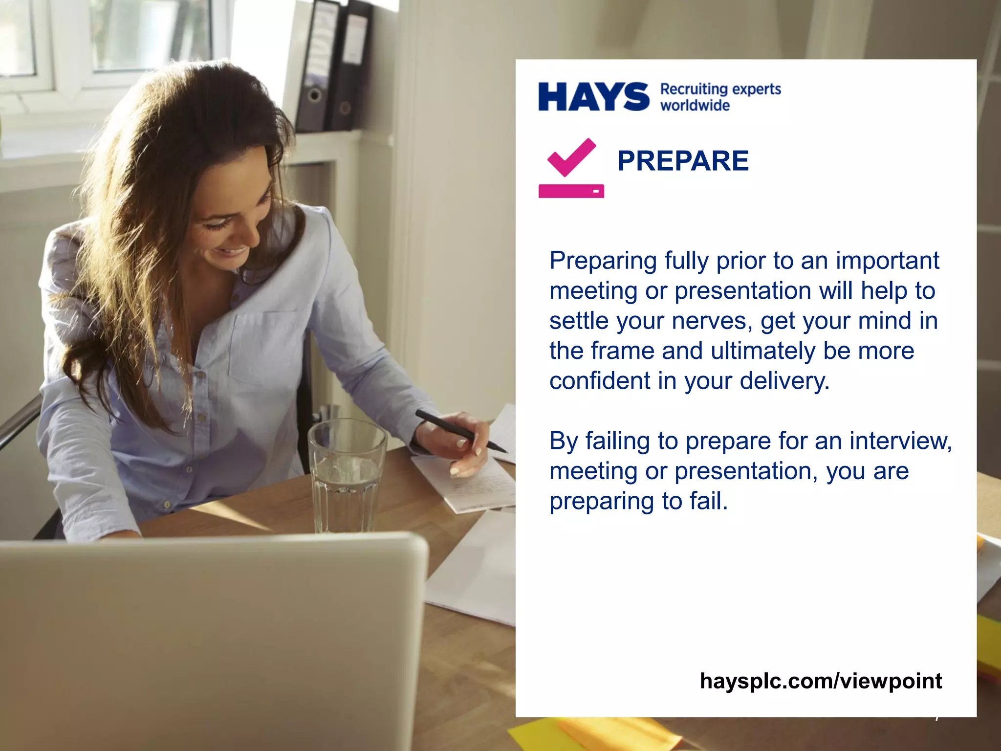 Preparing fully prior to an important
meeting or presentation will help to
settle your nerves, get your mind in
the frame and ultimately be more
confident in your delivery.
By failing to prepare for an interview,
meeting or presentation, you are
preparing to fail.
PREPARE
7
haysplc.com/viewpoint
 