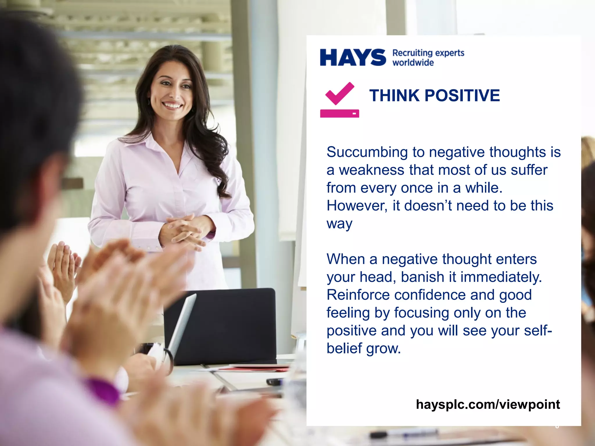 Succumbing to negative thoughts is
a weakness that most of us suffer
from every once in a while.
However, it doesn’t need to be this
way
When a negative thought enters
your head, banish it immediately.
Reinforce confidence and good
feeling by focusing only on the
positive and you will see your self-
belief grow.
THINK POSITIVE
8
haysplc.com/viewpoint
 