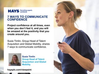 1
Susie Timlin
Global Director of People
& Culture at Hays Talent
Solutions
Project confidence at all times, even
when you don’t feel it, and you will
be amazed at the positivity that you
create around you.
Susie Timlin, Global Director of People
& Culture at Hays Talent Solutions,
shares 7 ways to communicate
confidence.
7 WAYS TO COMMUNICATE
CONFIDENCE
haysplc.com/viewpoint
 