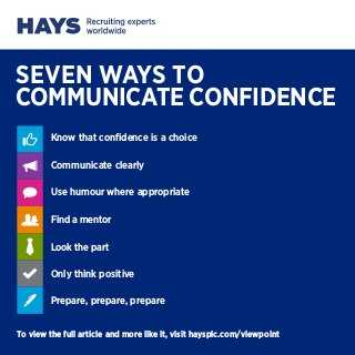 SEVEN WAYS TO
COMMUNICATE CONFIDENCE
Know that confidence is a choice
Communicate clearly
Use humour where appropriate
Find a mentor
Look the part
Only think positive
Prepare, prepare, prepare
To view the full article and more like it, visit haysplc.com/viewpoint

 