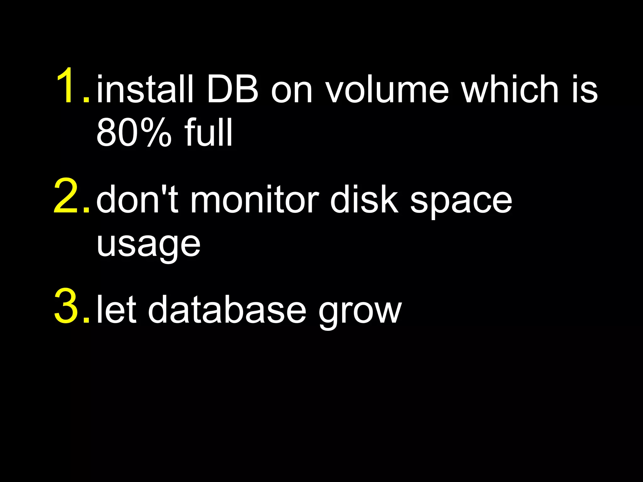 1. install DB on volume which is
  80% full
2. don't monitor disk space
  usage
3. let database grow
 