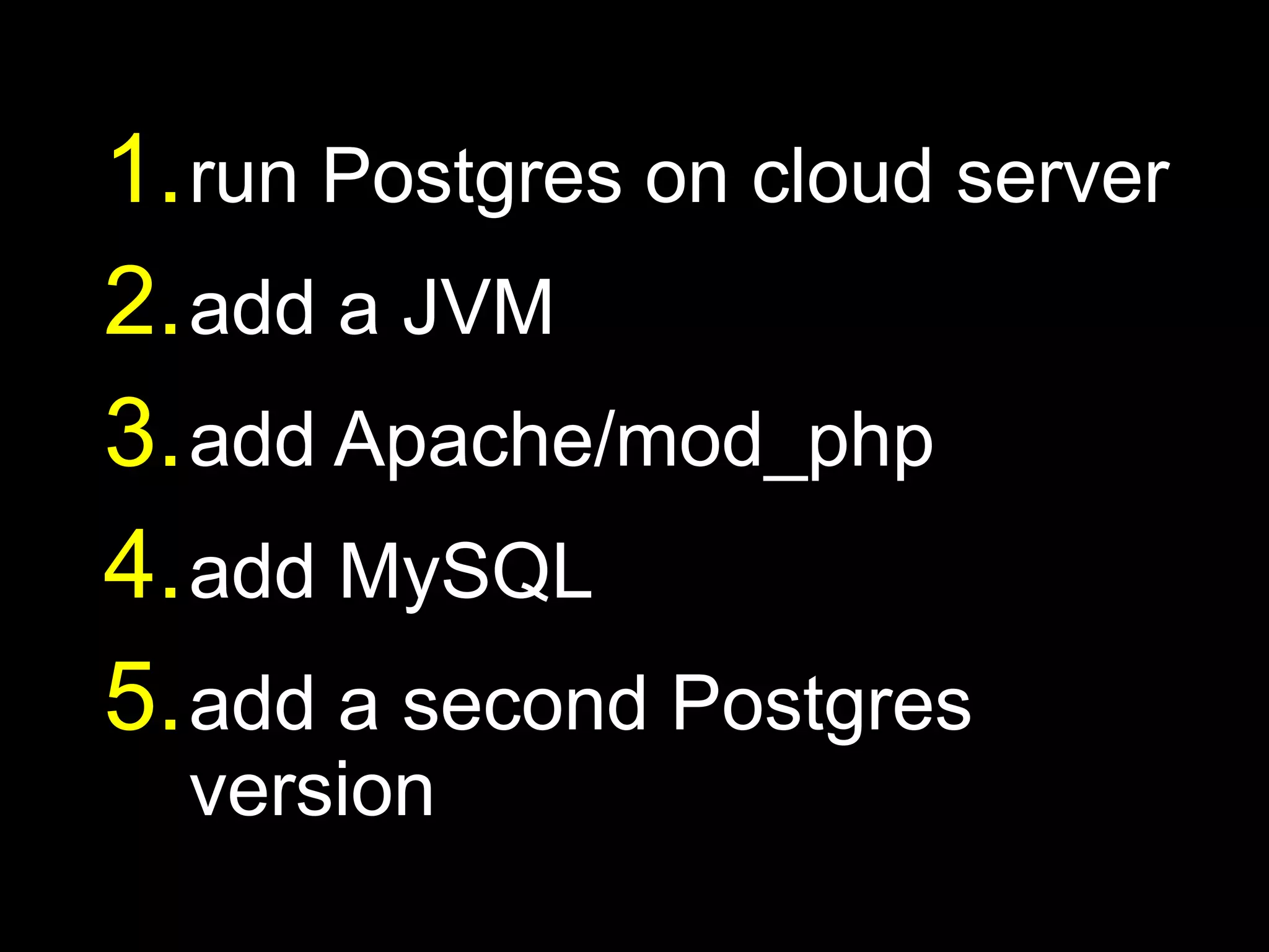 1. run Postgres on cloud server
2. add a JVM
3. add Apache/mod_php
4. add MySQL
5. add a second Postgres
  version
 