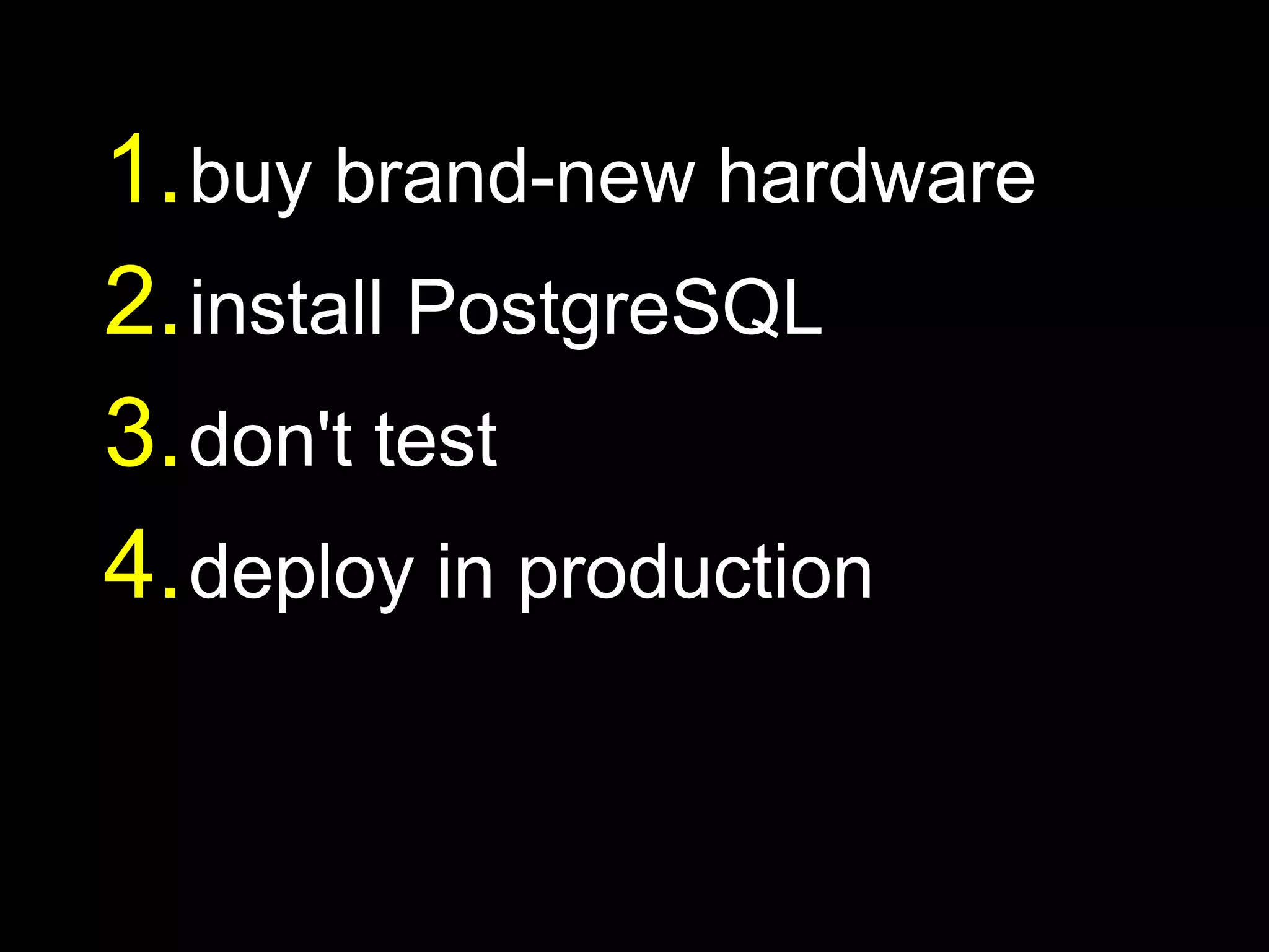 1. buy brand-new hardware
2. install PostgreSQL
3. don't test
4. deploy in production
 