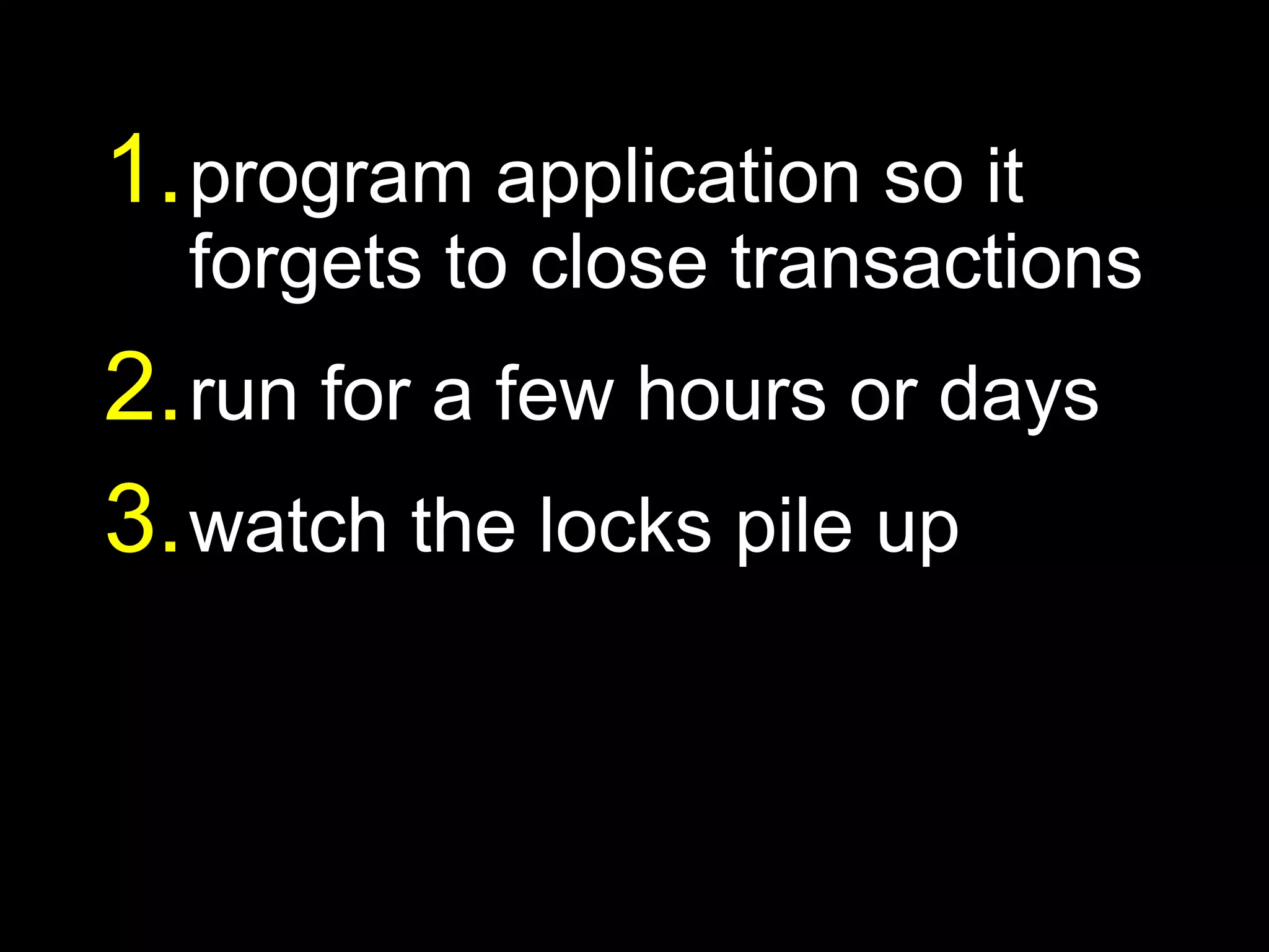 1. program application so it
  forgets to close transactions
2. run for a few hours or days
3. watch the locks pile up
 