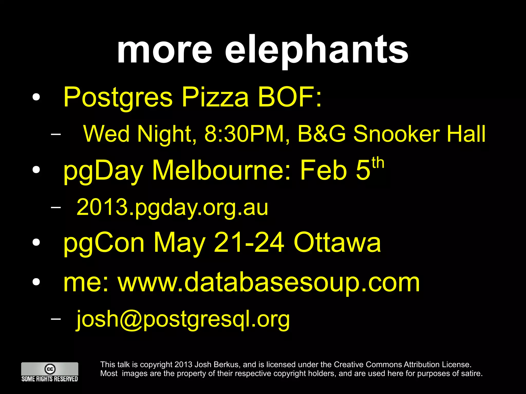 more elephants
●       Postgres Pizza BOF:
    –    Wed Night, 8:30PM, B&G Snooker Hall
                                                                                       th
●
        pgDay Melbourne: Feb 5
    –   2013.pgday.org.au
●       pgCon May 21-24 Ottawa
●       me: www.databasesoup.com
    –   josh@postgresql.org
          This talk is copyright 2013 Josh Berkus, and is licensed under the Creative Commons Attribution License.
          Most images are the property of their respective copyright holders, and are used here for purposes of satire.
 