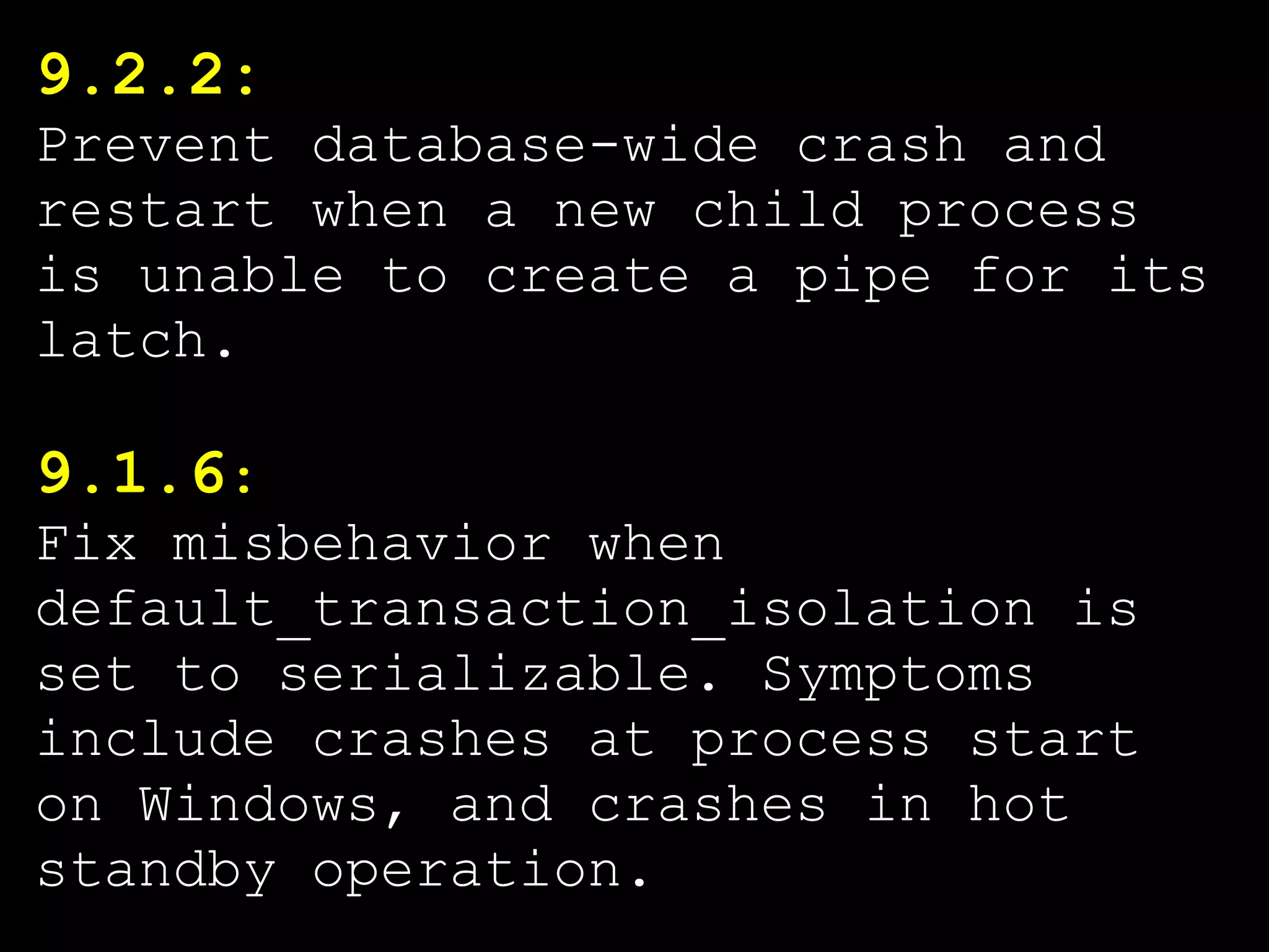 9.2.2:
Prevent database-wide crash and
restart when a new child process
is unable to create a pipe for its
latch.

9.1.6:
Fix misbehavior when
default_transaction_isolation is
set to serializable. Symptoms
include crashes at process start
on Windows, and crashes in hot
standby operation.
 