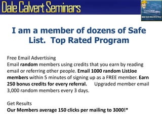 I am a member of dozens of Safe List.  Top Rated ProgramFree Email AdvertisingEmail random members using credits that you earn by reading email or referring other people. Email 1000 random ListJoe members within 5 minutes of signing up as a FREE member. Earn 250 bonus credits for every referral.      Upgraded member email 3,000 random members every 3 days.Get Results Our Members average 150 clicks per mailing to 3000!*