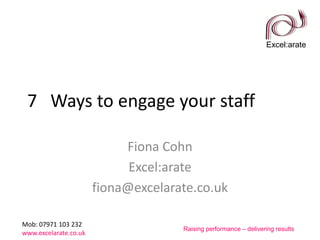 Excel:arate
Mob: 07971 103 232
www.excelarate.co.uk
Raising performance – delivering results
7 Ways to engage your staff
Fiona Cohn
Excel:arate
fiona@excelarate.co.uk
 