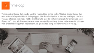 Timeloop5
Timeloop is a library that can be used to run multiple period tasks. This is a simple library that
uses a decorator pattern for running tagged functions in threads. If you are looking to take ad-
vantage of cores, this might not be the library to use. It’s sufficient enough for simple use cases
if you don’t need a full-blown framework or you need something simple to incorporate into your
web or standalone python applications. To get started using the library, install it via pip.
 