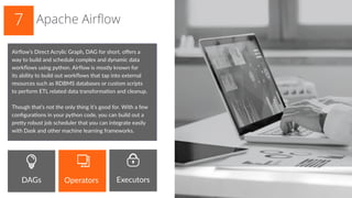 Airflow’s Direct Acrylic Graph, DAG for short, offers a
way to build and schedule complex and dynamic data
workflows using python. Airflow is mostly known for
its ability to build out workflows that tap into external
resources such as RDBMS databases or custom scripts
to perform ETL related data transformation and cleanup.
Though that’s not the only thing it’s good for. With a few
configurations in your python code, you can build out a
pretty robust job scheduler that you can integrate easily
with Dask and other machine learning frameworks.
Apache Airflow7
DAGs Operators Executors
 