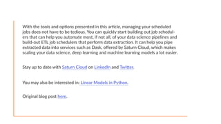 Stay up to date with Saturn Cloud on LinkedIn and Twitter.
You may also be interested in: Linear Models in Python.
With the tools and options presented in this article, managing your scheduled
jobs does not have to be tedious. You can quickly start building out job schedul-
ers that can help you automate most, if not all, of your data science pipelines and
build-out ETL job schedulers that perform data extraction. It can help you pipe
extracted data into services such as Dask, offered by Saturn Cloud, which makes
scaling your data science, deep learning and machine learning models a lot easier.
Original blog post here.
 