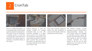 Cron is a utility that allows us
to schedule tasks in Unix-based
systemsusingCronexpressions.
The tasks in cron are defined in
a crontab, which is a text file
containing the commands to be
executed. The syntax used in a
crontab is described below in
this article.
Python presents us with the
crontab module to manage
scheduled jobs via cron. The
functions available in it allow
you to access cron, create jobs,
set restrictions, remove jobs, and
more without having to manually
write crontab files yourself. In
this article, we will show how to
use these operations from within
your Python code.
Cron uses a specific syntax to
define the time schedules. It
consists of five fields, which are
separated by white spaces.
The Python module crontab
provides us with a handy tool to
programmatically manage our
cron entries which are available
to Unix-like systems. Using the
python interface makes life easier
than having to rely on creating
crontabs manually. For more
details on all you can do with
crontab, you can read up on the
API documentation.
CronTab2
 