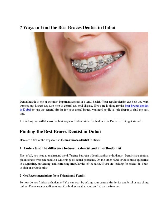 7 Ways to Find the Best Braces Dentist in Dubai
Dental health is one of the most important aspects of overall health. Your regular dentist can help you with
tremendous distress and also help to control any oral disease. If you are looking for the best braces dentist
in Dubai or just the general dentist for your dental issues, you need to dig a little deeper to find the best
one.
In this blog, we will discuss the best ways to find a certified orthodontist in Dubai. So let's get started.
Finding the Best Braces Dentist in Dubai
Here are a few of the steps to find the best braces dentist in Dubai:
1 Understand the difference between a dentist and an orthodontist
First of all, you need to understand the difference between a dentist and an orthodontist. Dentists are general
practitioners who can handle a wide range of dental problems. On the other hand, orthodontists specialize
in diagnosing, preventing, and correcting irregularities of the teeth. If you are looking for braces, it is best
to visit an orthodontist.
2 Get Recommendations from Friends and Family
So how do you find an orthodontist? You can start by asking your general dentist for a referral or searching
online. There are many directories of orthodontists that you can find on the internet.
 