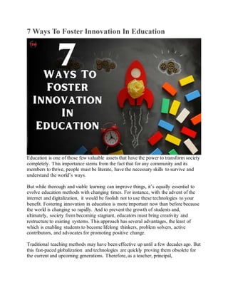 7 Ways To Foster Innovation In Education
Education is one of those few valuable assets that have the power to transform society
completely. This importance stems from the fact that for any community and its
members to thrive, people must be literate, have the necessary skills to survive and
understand the world’s ways.
But while thorough and viable learning can improve things, it’s equally essential to
evolve education methods with changing times. For instance, with the advent of the
internet and digitalization, it would be foolish not to use these technologies to your
benefit. Fostering innovation in education is more important now than before because
the world is changing so rapidly. And to prevent the growth of students and,
ultimately, society from becoming stagnant, educators must bring creativity and
restructure to existing systems. This approach has several advantages, the least of
which is enabling students to become lifelong thinkers, problem solvers, active
contributors, and advocates for promoting positive change.
Traditional teaching methods may have been effective up until a few decades ago. But
this fast-paced globalization and technologies are quickly proving them obsolete for
the current and upcoming generations. Therefore, as a teacher, principal,
 