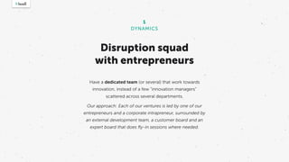 Disruption squad
with entrepreneurs
Have a dedicated team (or several) that work towards
innovation, instead of a few “innovation managers”
scattered across several departments.
Our approach: Each of our ventures is led by one of our
entrepreneurs and a corporate intrapreneur, surrounded by
an external development team, a customer board and an
expert board that does ﬂy-in sessions where needed.
1
DYNAMICS
 