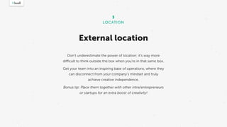 External location
3
LOCATION
Don’t underestimate the power of location: it’s way more
difficult to think outside the box when you’re in that same box.
Get your team into an inspiring base of operations, where they
can disconnect from your company’s mindset and truly
achieve creative independence.
Bonus tip: Place them together with other intra/entrepreneurs
or startups for an extra boost of creativity!
 