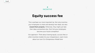 This is perhaps our most important tip. Not only incentive
your employees to share and develop new ideas, but also
reward them properly. Otherwise, they might just take
their ideas somewhere else. Don’t let your employees
become your future competitor! 
Our approach: Think about sharing equity, success fees or
other incentive models for your intrapreneurs. Learn more
about our own Co-Entrepreneur Model here.
4
INCENTIVE
Equity success fee
 