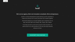 Bundl is a venture development studio teaming up with corporates to
create new ventures from scratch and tackle new markets together.
We had the pleasure to innovate together with companies such as
Nike, Microsoft, BNP Fortis Paribas, KBC, Philips, Niko, Geberit.
To provide real start-up fuel and to practice what we preach, we
reserve 10% of our client portfolio for the very few high-potential
startups out there.
We’re not an agency. We’re not innovation consultants. We're entrepreneurs.
KICKSTART YOUR VENTURE
 