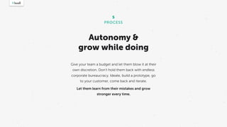 Autonomy &
grow while doing
Give your team a budget and let them blow it at their
own discretion. Don’t hold them back with endless
corporate bureaucracy. Ideate, build a prototype, go
to your customer, come back and iterate.
Let them learn from their mistakes and grow
stronger every time.
5
PROCESS
 
