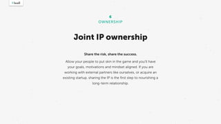 Joint IP ownership
6
OWNERSHIP
Share the risk, share the success.
Allow your people to put skin in the game and you’ll have
your goals, motivations and mindset aligned. If you are
working with external partners like ourselves, or acquire an
existing startup, sharing the IP is the ﬁrst step to nourishing a
long-term relationship.
 