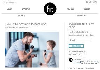 7 WAYS TO GET KIDS TO EXERCISE
By: Alex Cordier | On: December 8, 2017
FIT ATHLETIC
SUBSCRIBE TO THE FIT
BLOG
Monthly articles for a Fit
lifestyle, straight to your inbox.
Email*
COUNT ME IN
HAPPENING ON
FACEBOOK
FRESH ON INSTAGRAM
Like 3.7K people like this. Sign Up t
see what your friends like.
CLASS SCHEDULES    
ABOUT LOCATIONS
AMENITIES
TRAINING CLASSES
MEMBERSHIPS
 