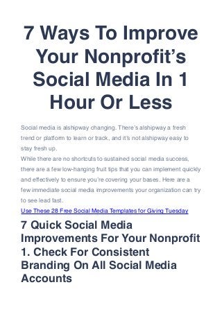 7 Ways To Improve
Your Nonproﬁt’s
Social Media In 1
Hour Or Less
Social media is alshipway changing. There’s alshipway a fresh
trend or platform to learn or track, and it’s not alshipway easy to
stay fresh up. 
While there are no shortcuts to sustained social media success,
there are a few low-hanging fruit tips that you can implement quickly
and effectively to ensure you’re covering your bases. Here are a
few immediate social media improvements your organization can try
to see lead fast.
Use These 28 Free Social Media Templates for Giving Tuesday
7 Quick Social Media
Improvements For Your Nonproﬁt
1. Check For Consistent
Branding On All Social Media
Accounts
 