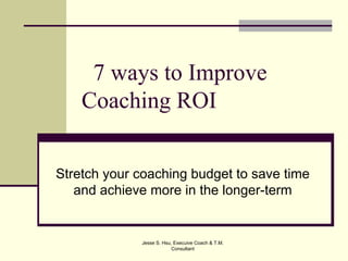 7 ways to Improve
    Coaching ROI


Stretch your coaching budget to save time
   and achieve more in the longer-term


             Jesse S. Hsu, Execuive Coach & T.M.
                          Consultant
 