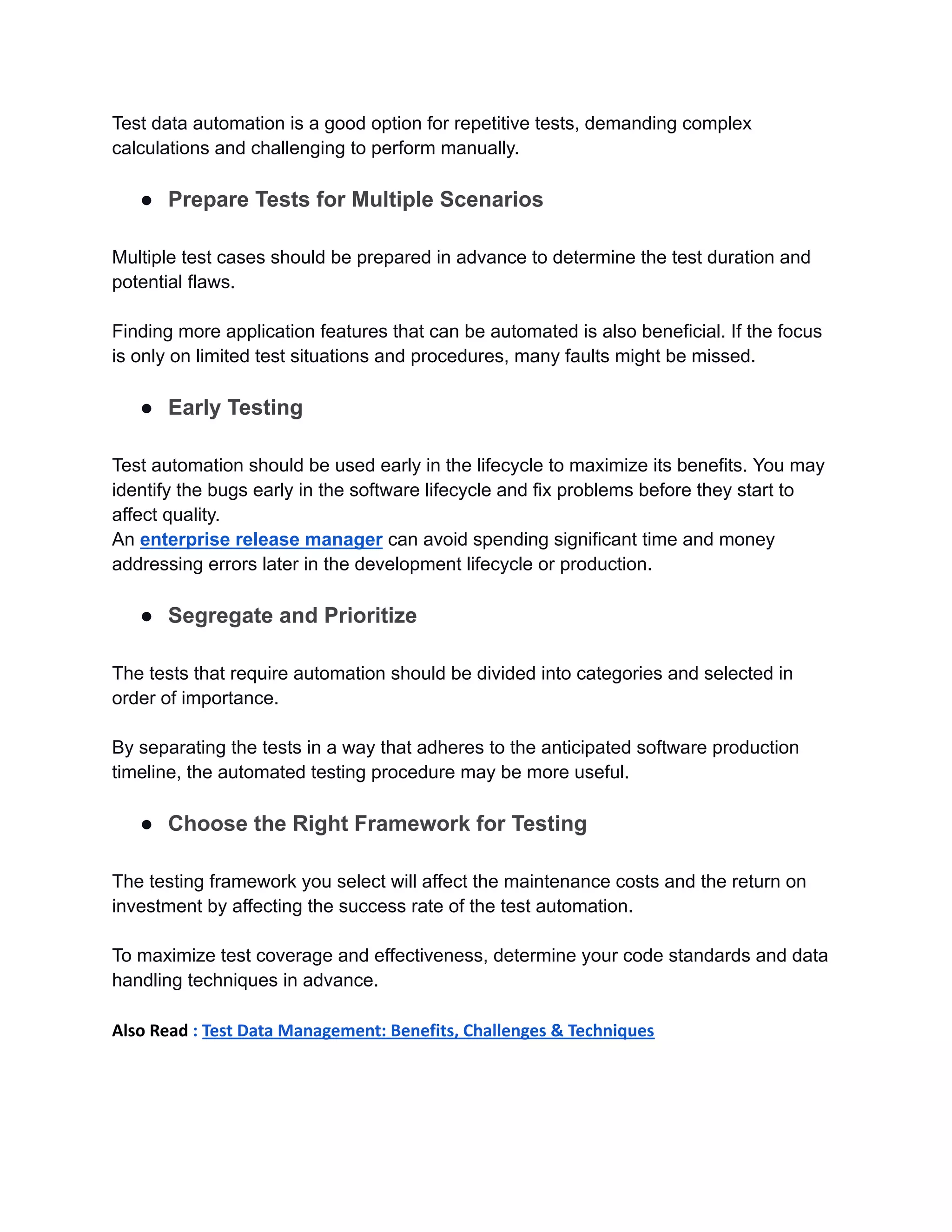 Test data automation is a good option for repetitive tests, demanding complex
calculations and challenging to perform manually.
● Prepare Tests for Multiple Scenarios
Multiple test cases should be prepared in advance to determine the test duration and
potential flaws.
Finding more application features that can be automated is also beneficial. If the focus
is only on limited test situations and procedures, many faults might be missed.
● Early Testing
Test automation should be used early in the lifecycle to maximize its benefits. You may
identify the bugs early in the software lifecycle and fix problems before they start to
affect quality.
An enterprise release manager can avoid spending significant time and money
addressing errors later in the development lifecycle or production.
● Segregate and Prioritize
The tests that require automation should be divided into categories and selected in
order of importance.
By separating the tests in a way that adheres to the anticipated software production
timeline, the automated testing procedure may be more useful.
● Choose the Right Framework for Testing
The testing framework you select will affect the maintenance costs and the return on
investment by affecting the success rate of the test automation.
To maximize test coverage and effectiveness, determine your code standards and data
handling techniques in advance.
Also Read : Test Data Management: Benefits, Challenges & Techniques
 