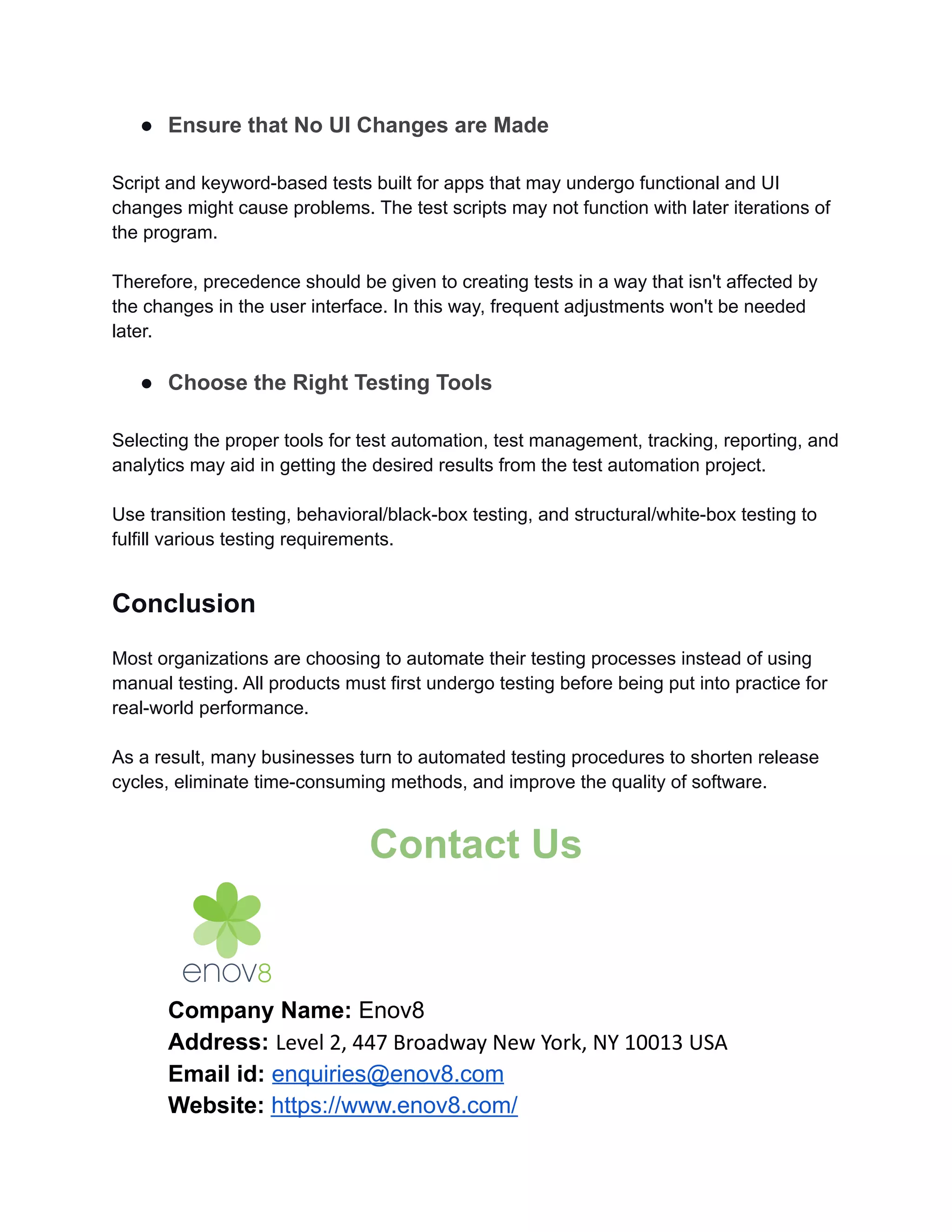 ● Ensure that No UI Changes are Made
Script and keyword-based tests built for apps that may undergo functional and UI
changes might cause problems. The test scripts may not function with later iterations of
the program.
Therefore, precedence should be given to creating tests in a way that isn't affected by
the changes in the user interface. In this way, frequent adjustments won't be needed
later.
● Choose the Right Testing Tools
Selecting the proper tools for test automation, test management, tracking, reporting, and
analytics may aid in getting the desired results from the test automation project.
Use transition testing, behavioral/black-box testing, and structural/white-box testing to
fulfill various testing requirements.
Conclusion
Most organizations are choosing to automate their testing processes instead of using
manual testing. All products must first undergo testing before being put into practice for
real-world performance.
As a result, many businesses turn to automated testing procedures to shorten release
cycles, eliminate time-consuming methods, and improve the quality of software.
Contact Us
Company Name: Enov8
Address: Level 2, 447 Broadway New York, NY 10013 USA
Email id: enquiries@enov8.com
Website: https://www.enov8.com/
 