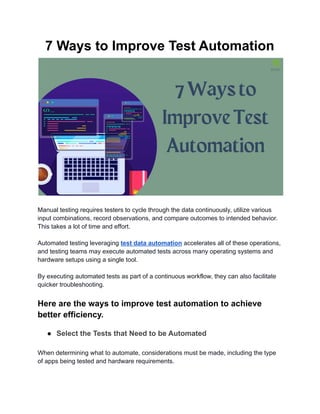 7 Ways to Improve Test Automation
Manual testing requires testers to cycle through the data continuously, utilize various
input combinations, record observations, and compare outcomes to intended behavior.
This takes a lot of time and effort.
Automated testing leveraging test data automation accelerates all of these operations,
and testing teams may execute automated tests across many operating systems and
hardware setups using a single tool.
By executing automated tests as part of a continuous workflow, they can also facilitate
quicker troubleshooting.
Here are the ways to improve test automation to achieve
better efficiency.
● Select the Tests that Need to be Automated
When determining what to automate, considerations must be made, including the type
of apps being tested and hardware requirements.
 