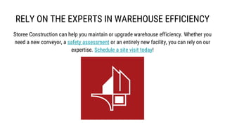 RELY ON THE EXPERTS IN WAREHOUSE EFFICIENCY
Storee Construction can help you maintain or upgrade warehouse efficiency. Whether you
need a new conveyor, a safety assessment or an entirely new facility, you can rely on our
expertise. Schedule a site visit today!
 