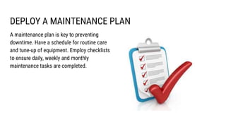 DEPLOY A MAINTENANCE PLAN
A maintenance plan is key to preventing
downtime. Have a schedule for routine care
and tune-up of equipment. Employ checklists
to ensure daily, weekly and monthly
maintenance tasks are completed.
 
