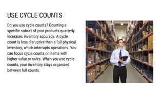 USE CYCLE COUNTS
Do you use cycle counts? Counting a
specific subset of your products quarterly
increases inventory accuracy. A cycle
count is less disruptive than a full physical
inventory, which interrupts operations. You
can focus cycle counts on items with
higher value or sales. When you use cycle
counts, your inventory stays organized
between full counts.
 