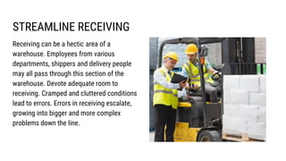 STREAMLINE RECEIVING
Receiving can be a hectic area of a
warehouse. Employees from various
departments, shippers and delivery people
may all pass through this section of the
warehouse. Devote adequate room to
receiving. Cramped and cluttered conditions
lead to errors. Errors in receiving escalate,
growing into bigger and more complex
problems down the line.
 