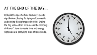 AT THE END OF THE DAY...
Designate a specific time each day, ideally
right before closing, for tying up loose ends
and getting the warehouse in order. Ending
the day with a clean area means the morning
shift won’t have to waste time and energy
working out a confusing piles of loose ends.
 