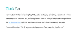 Many students find online learning helpful but often challenging for working professionals or those
with complicated schedules. But, Proctoring Exam is there to help you. Improve teaching methods
and do my online class service to get online class help, which offers the flexibility you need.
For more information, Visit @ takemyproctoringexam.com/take-my-online-class-for-me/
 