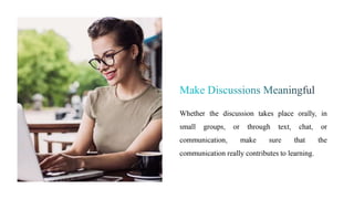 Whether the discussion takes place orally, in
small groups, or through text, chat, or
communication, make sure that the
communication really contributes to learning.
 