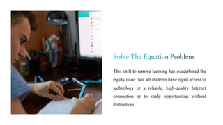 This shift to remote learning has exacerbated the
equity issue. Not all students have equal access to
technology or a reliable, high-quality Internet
connection or to study opportunities without
distractions.
 