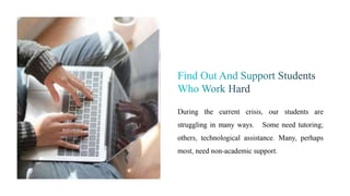 During the current crisis, our students are
struggling in many ways. Some need tutoring;
others, technological assistance. Many, perhaps
most, need non-academic support.
 