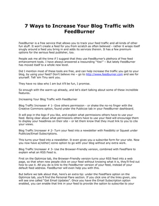 7 Ways to Increase Your Blog Traffic with
                  FeedBurner

FeedBurner is a free service that allows you to track your feed traffic and all kinds of other
fun stuff. It won't create a feed for you from scratch as often believed - rather it wraps itself
snugly around a feed you bring in and adds its services therein. It has a few premium
options for the serious feed publisher, too.

People ask me all the time if I suggest that they use FeedBurner’s plethora of free feed
enhancement tools. I have always answered a resounding “Yes!” – But lately FeedBurner
has moved itself to a whole new level.

Did I mention most of these tools are free, and can help increase the traffic you get to your
blog, by using your feed? Don’t believe me – go to http://www.feedburner.com and see for
yourself. Tell ‘em Tinu sent you.

They have no idea who I am but it’ll be fun, I promise.

So enough with the warm-up already, and let’s start talking about some of these incredible
features.

Increasing Your Blog Traffic with FeedBurner

Blog Traffic Increaser # 1- Give others permission - or shake the no-no finger with the
Creative Commons option, found under the Publicize tab in your FeedBurner dashboard.

It will pop in the logo if you like, and explain what permissions others have to use your
feed. Being clear about what permissions others have to use your feed will encourage them
to display your headlines on their site – or let them know that they must link to you to cite
your views.

Blog Traffic Increaser # 2- Turn your feed into a newsletter with Feedblitz or Squeet under
Publicize/Email Subscriptions.

This turns your feed into a newsletter. It even gives you a subscribe form for your site. Now
you now have a(nother) ezine option to go with your blog without any extra work.

Blog Traffic Increaser # 3- Use the Browser-Friendly version, combined with FeedFlare to
explain what an RSS Feed is.

First on the Optimize tab, the Browser-Friendly version turns your RSS feed into a web
page, so that when new people click on your feed without knowing what it is, they’ll find out
how to use it. All you do is link to the FeedBurner version of your feed, instead of your
default feed address. FeedBurner will even help you with this.

But before we talk about that, here’s an extra tip: under the FeedFlare option on the
Optimize tab, you’ll find the Personal Flare section. If you click one of the links given, you
will see one called “Get Email Updates”. Once you have the Email Subscription option
enabled, you can enable that link in your feed to provide the option to subscribe to your
 