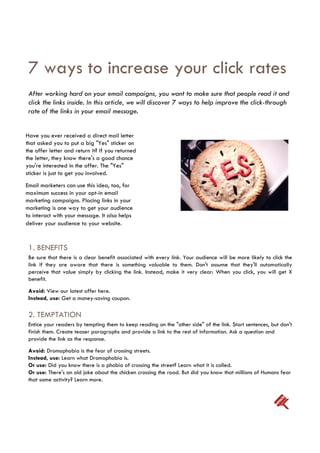 7 ways to increase your click rates
 After working hard on your email campaigns, you want to make sure that people read it and
 click the links inside. In this article, we will discover 7 ways to help improve the click-through
 rate of the links in your email message.


Have you ever received a direct mail letter
that asked you to put a big "Yes" sticker on
the offer letter and return it? If you returned
the letter, they know there's a good chance
you're interested in the offer. The "Yes"
sticker is just to get you involved.
Email marketers can use this idea, too, for
maximum success in your opt-in email
marketing campaigns. Placing links in your
marketing is one way to get your audience
to interact with your message. It also helps
deliver your audience to your website.


 1. BENEFITS
 Be sure that there is a clear benefit associated with every link. Your audience will be more likely to click the
 link if they are aware that there is something valuable to them. Don't assume that they'll automatically
 perceive that value simply by clicking the link. Instead, make it very clear: When you click, you will get X
 benefit.
 Avoid: View our latest offer here.
 Instead, use: Get a money-saving coupon.

 2. TEMPTATION
 Entice your readers by tempting them to keep reading on the "other side" of the link. Start sentences, but don't
 finish them. Create teaser paragraphs and provide a link to the rest of information. Ask a question and
 provide the link as the response.
 Avoid: Dromophobia is the fear of crossing streets.
 Instead, use: Learn what Dromophobia is.
 Or use: Did you know there is a phobia of crossing the street? Learn what it is called.
 Or use: There's an old joke about the chicken crossing the road. But did you know that millions of Humans fear
 that same activity? Learn more.
 