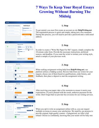 7 Ways To Keep Your Royal Essays
Growing Without Burning The
Midnig
1. Step
To get started, you must first create an account on site HelpWriting.net.
The registration process is quick and simple, taking just a few moments.
During this process, you will need to provide a password and a valid email
address.
2. Step
In order to create a "Write My Paper For Me" request, simply complete the
10-minute order form. Provide the necessary instructions, preferred
sources, and deadline. If you want the writer to imitate your writing style,
attach a sample of your previous work.
3. Step
When seeking assignment writing help from HelpWriting.net, our
platform utilizes a bidding system. Review bids from our writers for your
request, choose one of them based on qualifications, order history, and
feedback, then place a deposit to start the assignment writing.
4. Step
After receiving your paper, take a few moments to ensure it meets your
expectations. If you're pleased with the result, authorize payment for the
writer. Don't forget that we provide free revisions for our writing services.
5. Step
When you opt to write an assignment online with us, you can request
multiple revisions to ensure your satisfaction. We stand by our promise to
provide original, high-quality content - if plagiarized, we offer a full
refund. Choose us confidently, knowing that your needs will be fully met.
7 Ways To Keep Your Royal Essays Growing Without Burning The Midnig 7 Ways To Keep Your Royal Essays
Growing Without Burning The Midnig
 