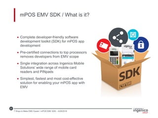 21
mPOS EMV SDK / What is it?
 Complete developer-friendly software
development toolkit (SDK) for mPOS app
development
 Pre-certified connections to top processors
removes developers from EMV scope
 Single integration across Ingenico Mobile
Solutions’ wide range of mobile card
readers and PINpads
 Simplest, fastest and most cost-effective
solution for enabling your mPOS app with
EMV
7 Ways to Make EMV Easier / mPOS EMV SDK – 6/28/2016
 